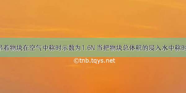 弹簧测力计吊着物块在空气中称时示数为1.6N 当把物块总体积的浸入水中称时示数为0.6N