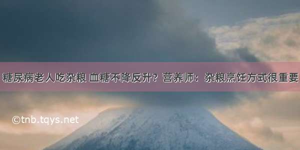 糖尿病老人吃杂粮 血糖不降反升？营养师：杂粮烹饪方式很重要