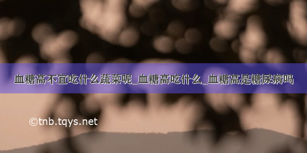 血糖高不宜吃什么蔬菜呢_血糖高吃什么_血糖高是糖尿病吗