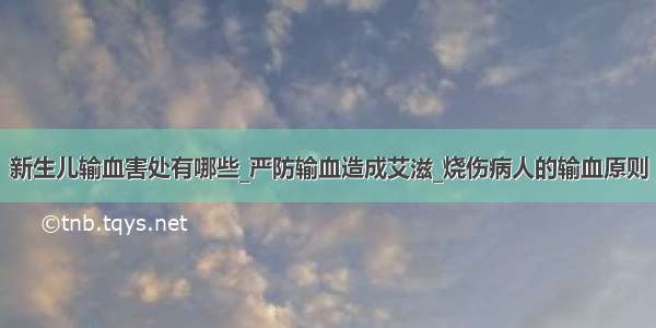 新生儿输血害处有哪些_严防输血造成艾滋_烧伤病人的输血原则