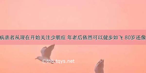 糖尿病患者从现在开始关注少肌症 年老后依然可以健步如飞 80岁还像60岁