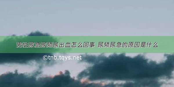 男性尿急尿频尿出血怎么回事 尿频尿急的原因是什么