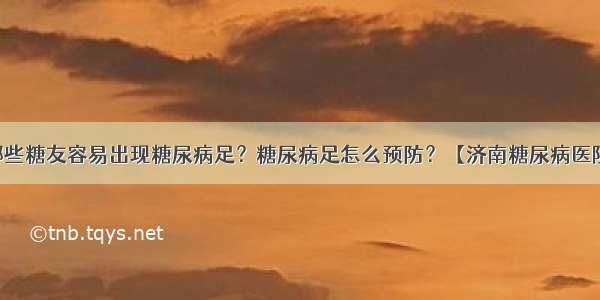 哪些糖友容易出现糖尿病足？糖尿病足怎么预防？【济南糖尿病医院】