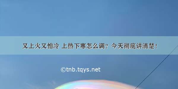 又上火又怕冷 上热下寒怎么调？今天彻底讲清楚！