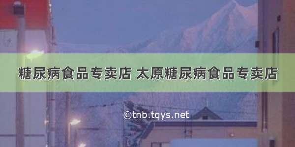 糖尿病食品专卖店 太原糖尿病食品专卖店