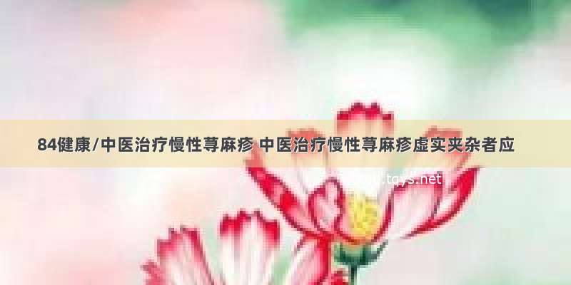 84健康/中医治疗慢性荨麻疹 中医治疗慢性荨麻疹虚实夹杂者应