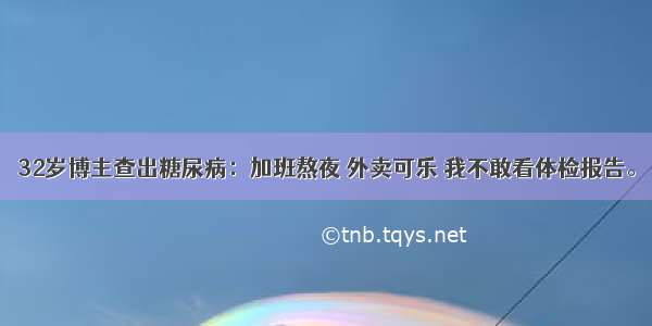 32岁博主查出糖尿病：加班熬夜 外卖可乐 我不敢看体检报告。