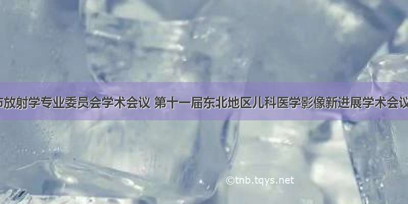 哈尔滨市放射学专业委员会学术会议 第十一届东北地区儿科医学影像新进展学术会议暨市