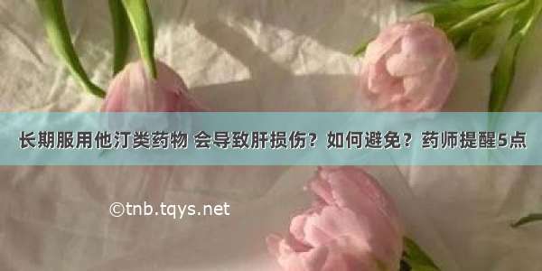 长期服用他汀类药物 会导致肝损伤？如何避免？药师提醒5点