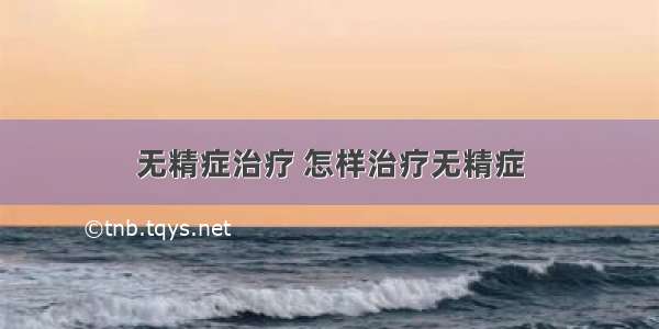 无精症治疗 怎样治疗无精症