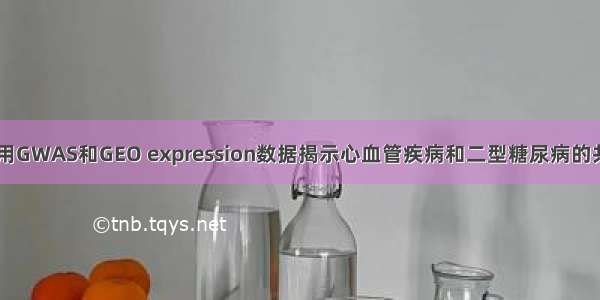 公共数据挖掘|利用GWAS和GEO expression数据揭示心血管疾病和二型糖尿病的共同分子调控网络