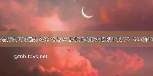 丙类仓库在仓库内可设置办公室 休息室 需要采用耐火极限不低于2．50h的不燃烧体隔墙