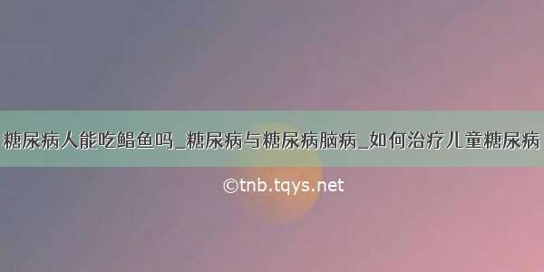 糖尿病人能吃鲳鱼吗_糖尿病与糖尿病脑病_如何治疗儿童糖尿病