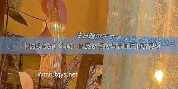 【长城专访】李航：糖尿病 肾病与高血压治疗思考