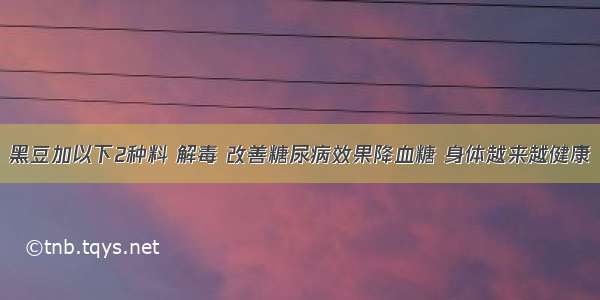 黑豆加以下2种料 解毒 改善糖尿病效果降血糖 身体越来越健康