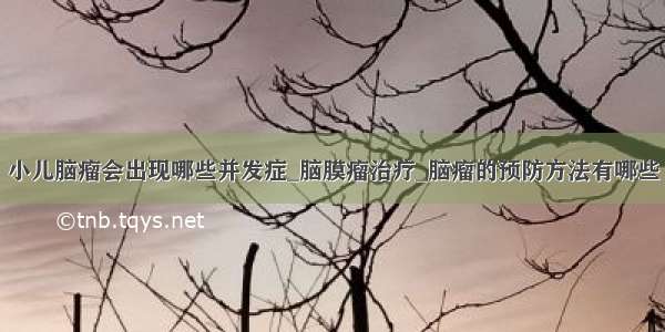 小儿脑瘤会出现哪些并发症_脑膜瘤治疗_脑瘤的预防方法有哪些