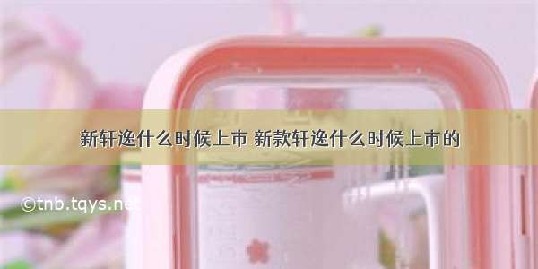 新轩逸什么时候上市 新款轩逸什么时候上市的