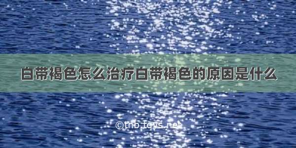 白带褐色怎么治疗白带褐色的原因是什么