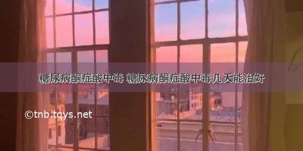 糖尿病酮症酸中毒 糖尿病酮症酸中毒几天能治好