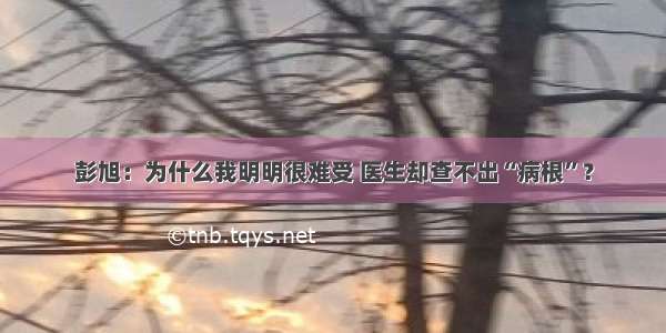 彭旭：为什么我明明很难受 医生却查不出“病根”？