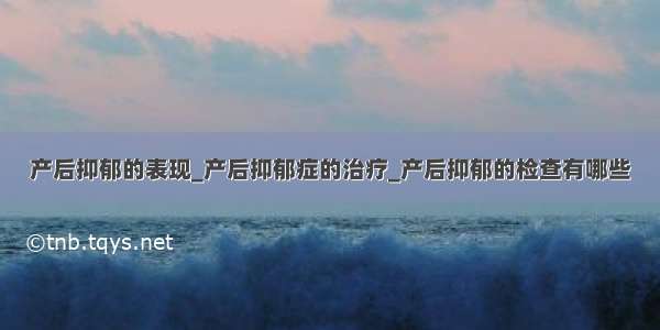 产后抑郁的表现_产后抑郁症的治疗_产后抑郁的检查有哪些