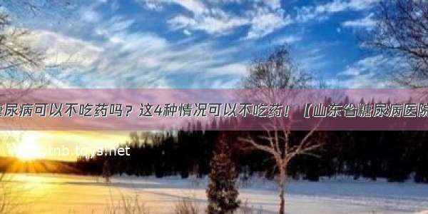 糖尿病可以不吃药吗？这4种情况可以不吃药！【山东省糖尿病医院】