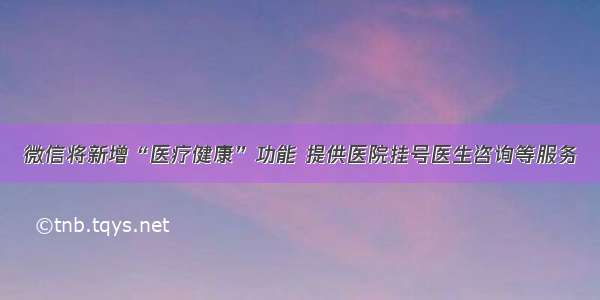 微信将新增“医疗健康”功能 提供医院挂号医生咨询等服务
