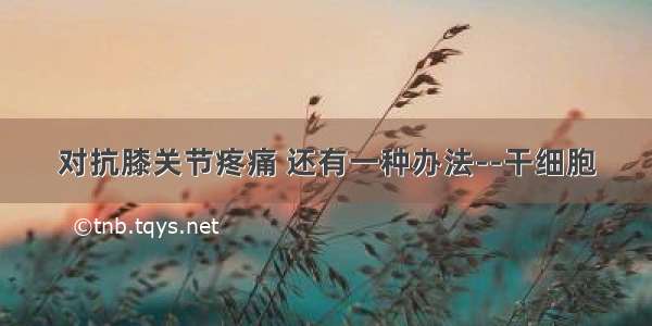 对抗膝关节疼痛 还有一种办法--干细胞