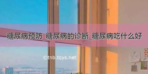 糖尿病预防_糖尿病的诊断_糖尿病吃什么好