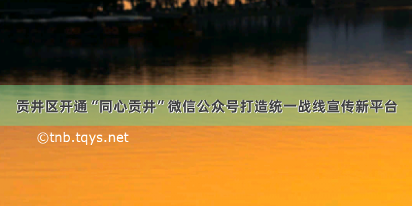 贡井区开通“同心贡井”微信公众号打造统一战线宣传新平台