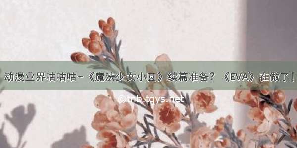 动漫业界咕咕咕~《魔法少女小圆》续篇准备？《EVA》在做了！