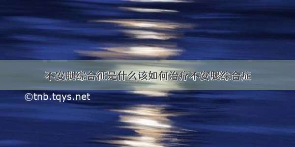 不安腿综合征是什么该如何治疗不安腿综合症