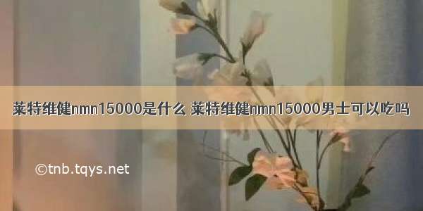 莱特维健nmn15000是什么 莱特维健nmn15000男士可以吃吗