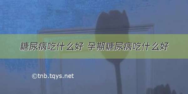 糖尿病吃什么好 孕期糖尿病吃什么好