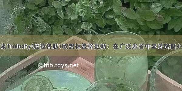 糖尿病重磅!礼来Trulicity(度拉鲁肽)欧盟标签将更新：在广泛患者中显著降低心血管事件风险