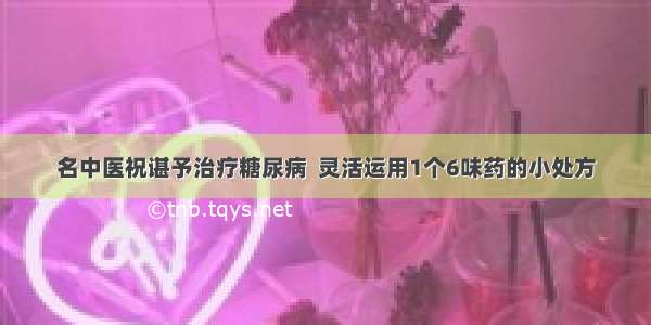 名中医祝谌予治疗糖尿病  灵活运用1个6味药的小处方