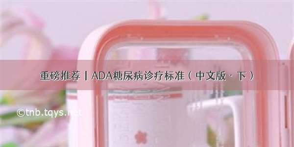 重磅推荐丨ADA糖尿病诊疗标准（中文版·下）