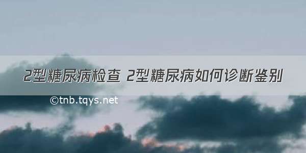 2型糖尿病检查 2型糖尿病如何诊断鉴别