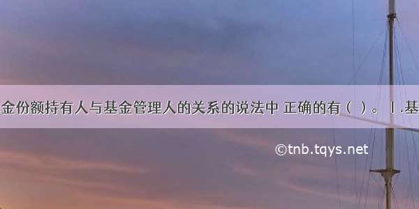 下列关于基金份额持有人与基金管理人的关系的说法中 正确的有（）。Ⅰ.基金份额持有