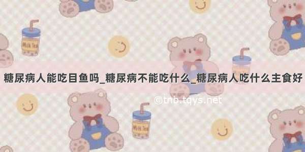 糖尿病人能吃目鱼吗_糖尿病不能吃什么_糖尿病人吃什么主食好