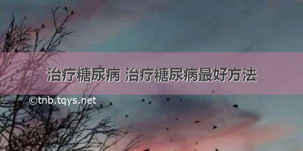 治疗糖尿病 治疗糖尿病最好方法