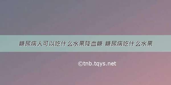 糖尿病人可以吃什么水果降血糖 糖尿病吃什么水果