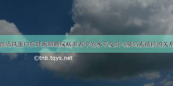 血清铁蛋白在妊娠期糖尿病患者中的水平及其与胰岛素抵抗的关系