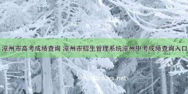 漳州市高考成绩查询 漳州市招生管理系统漳州中考成绩查询入口