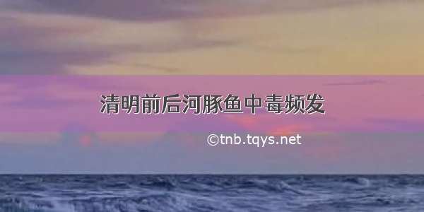 清明前后河豚鱼中毒频发