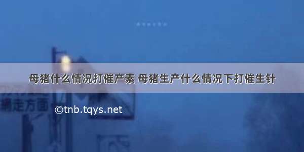 母猪什么情况打催产素 母猪生产什么情况下打催生针