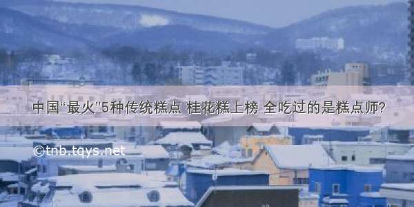 中国“最火”5种传统糕点 桂花糕上榜 全吃过的是糕点师?