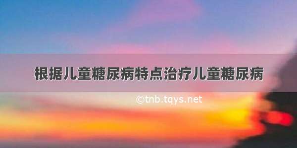 根据儿童糖尿病特点治疗儿童糖尿病