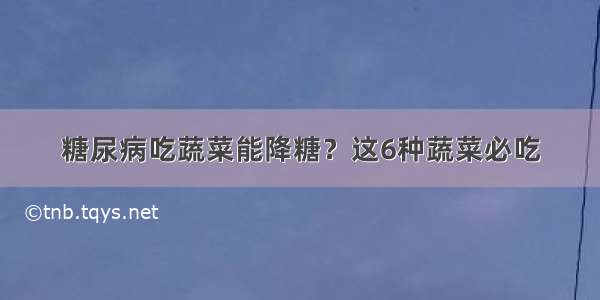 糖尿病吃蔬菜能降糖？这6种蔬菜必吃