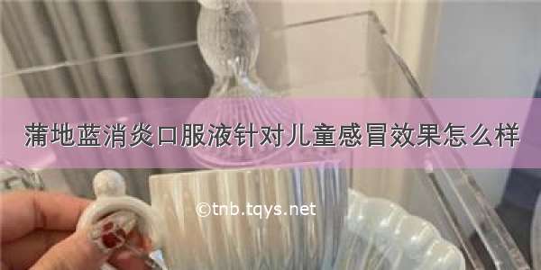 蒲地蓝消炎口服液针对儿童感冒效果怎么样